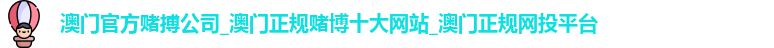 澳门官方赌搏公司_澳门正规赌博十大网站_澳门正规网投平台